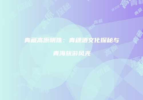 青藏高原明珠：青稞酒文化探秘与青海旅游风光