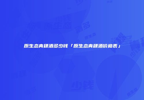 原生态青稞酒多少钱「原生态青稞酒价格表」