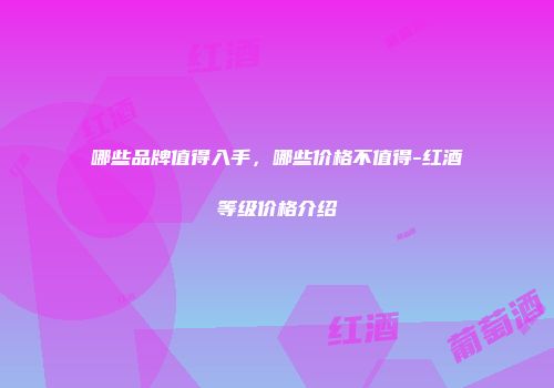 哪些品牌值得入手，哪些价格不值得-红酒等级价格介绍