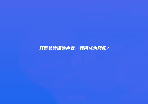 开听装啤酒的声音，如何成为网红？