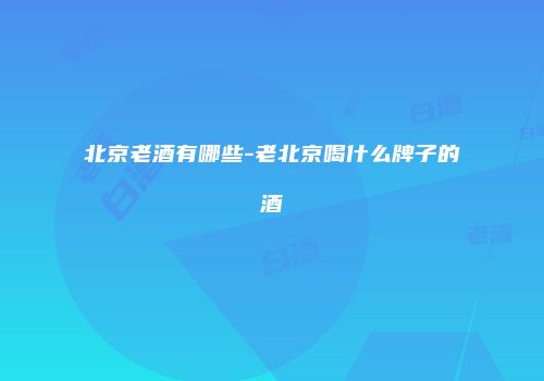 北京老酒有哪些-老北京喝什么牌子的酒