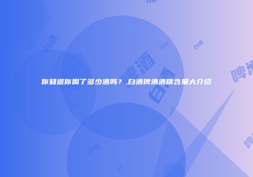 你知道你喝了多少酒吗？,白酒啤酒酒精含量大介绍