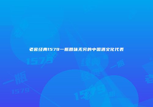 老窖经典1579一瓶回味无穷的中国酒文化代表