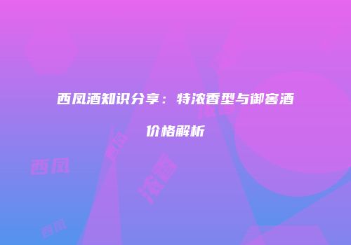 西凤酒知识分享：特浓香型与御窖酒价格解析