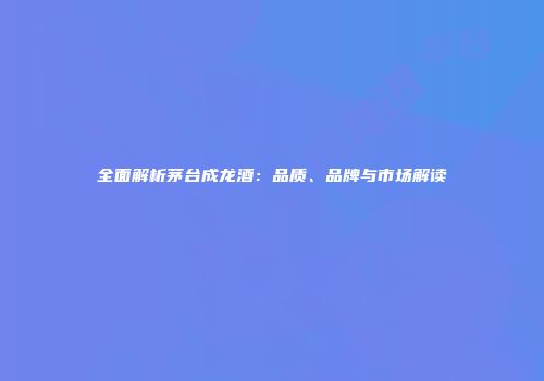 全面解析茅台成龙酒：品质、品牌与市场解读