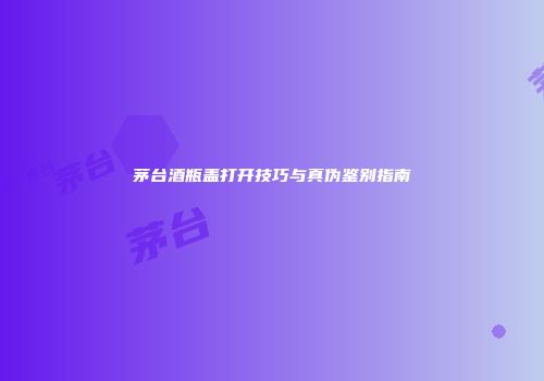 茅台酒瓶盖打开技巧与真伪鉴别指南