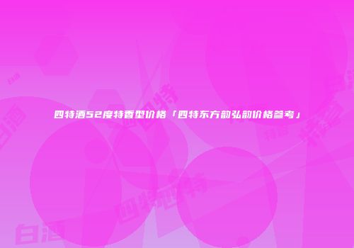 四特酒52度特香型价格「四特东方韵弘韵价格参考」