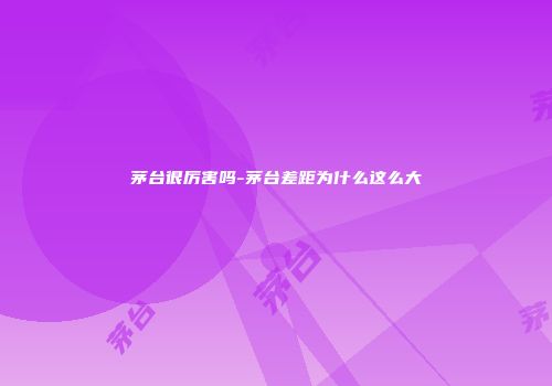 茅台很厉害吗-茅台差距为什么这么大
