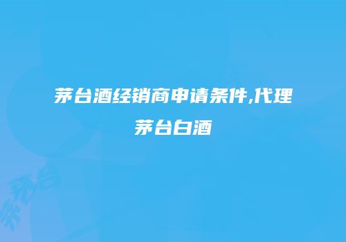茅台酒经销商申请条件,代理茅台白酒