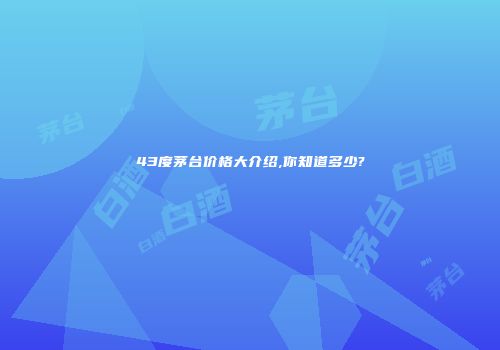 43度茅台价格大介绍,你知道多少?