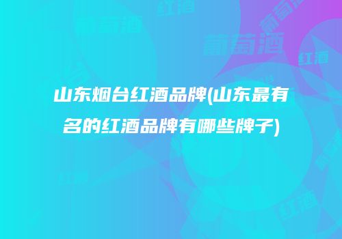 山东烟台红酒品牌(山东最有名的红酒品牌有哪些牌子)