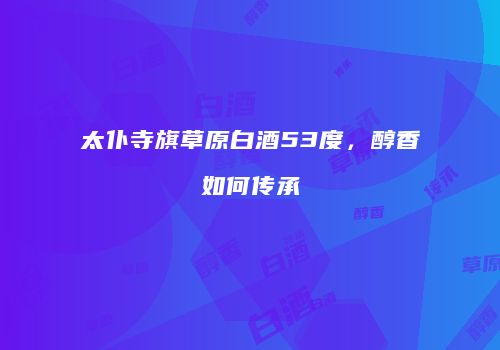 太仆寺旗草原白酒53度，醇香如何传承