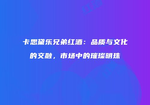 卡思黛乐兄弟红酒：品质与文化的交融，市场中的璀璨明珠