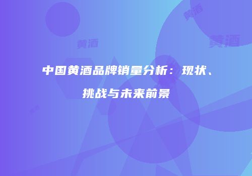 中国黄酒品牌销量分析：现状、挑战与未来前景