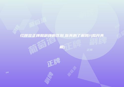 红颜容正牌和副牌的区别,你真的了解吗?(揭开真相)