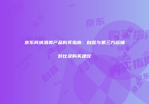 京东商城酒类产品购买指南：自营与第三方店铺对比及购买建议