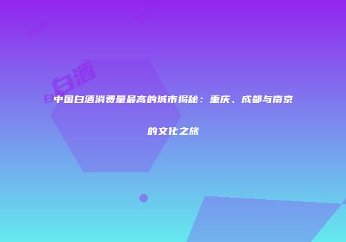 中国白酒消费量最高的城市揭秘：重庆、成都与南京的文化之旅
