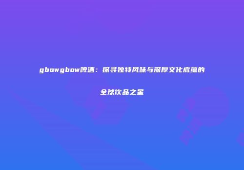 gbowgbow啤酒：探寻独特风味与深厚文化底蕴的全球饮品之星