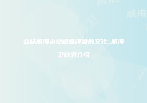 品味威海本地酿造啤酒的文化_威海卫啤酒介绍