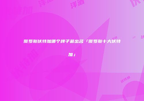 俄罗斯伏特加哪个牌子最出名「俄罗斯十大伏特加」
