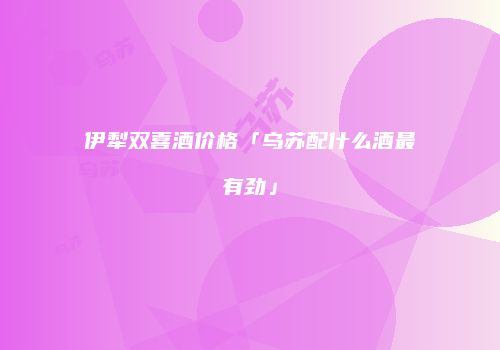 伊犁双喜酒价格「乌苏配什么酒最有劲」