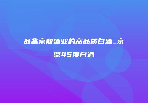 品鉴京鼎酒业的高品质白酒_京鼎45度白酒