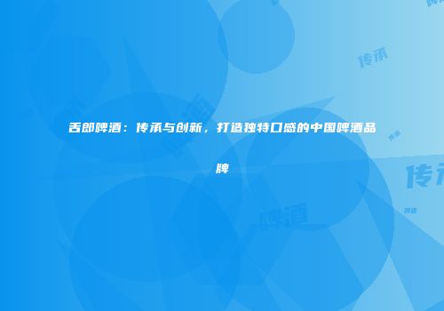 舌郎啤酒：传承与创新，打造独特口感的中国啤酒品牌