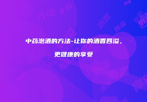 中药泡酒的方法-让你的酒香四溢，更健康的享受