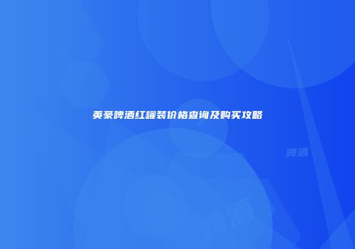 英豪啤酒红罐装价格查询及购买攻略
