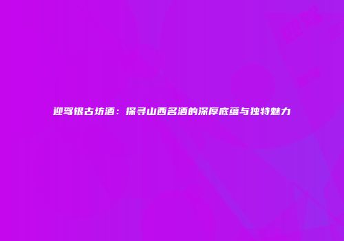 迎驾银古坊酒：探寻山西名酒的深厚底蕴与独特魅力