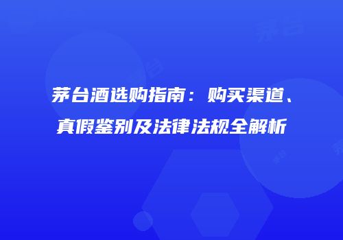 茅台酒选购指南：购买渠道、真假鉴别及法律法规全解析