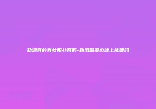 劲酒真的有壮阳补肾吗-劲酒喝多少晚上能硬吗