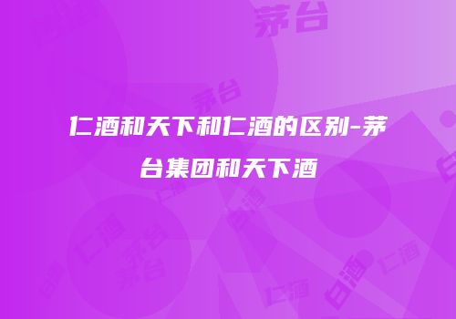 仁酒和天下和仁酒的区别-茅台集团和天下酒