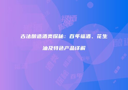古法酿造酒类探秘：百年福酒、花生油及特色产品详解