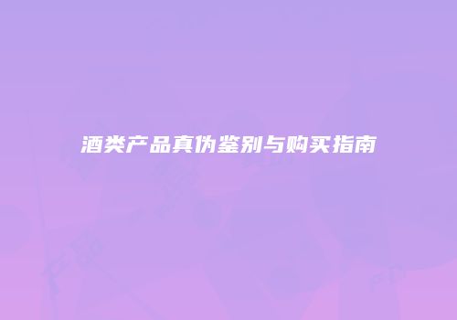 酒类产品真伪鉴别与购买指南