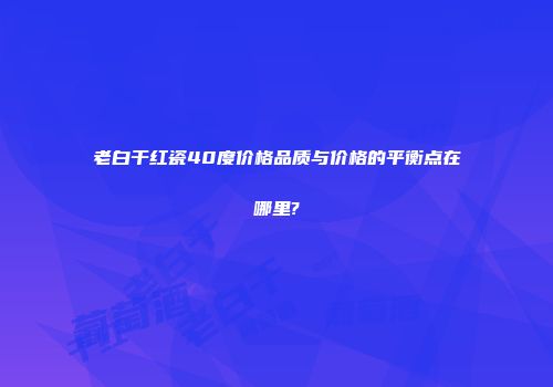 老白干红瓷40度价格品质与价格的平衡点在哪里?