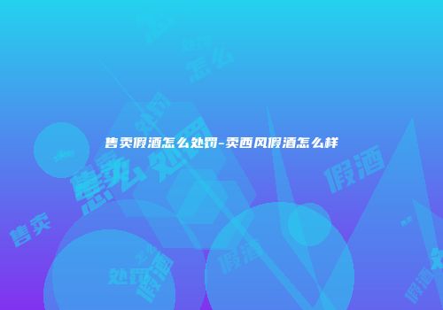 售卖假酒怎么处罚-卖西风假酒怎么样