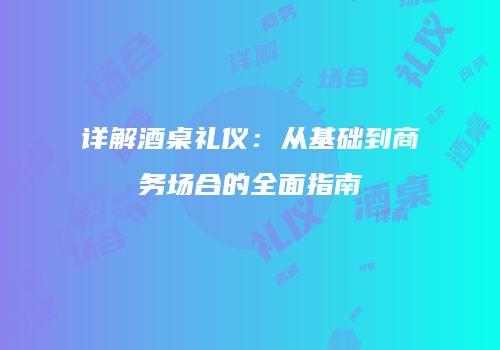 详解酒桌礼仪：从基础到商务场合的全面指南