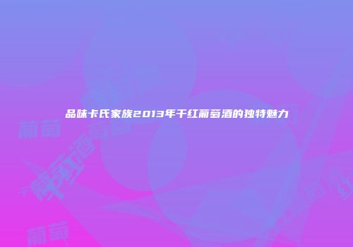 品味卡氏家族2013年干红葡萄酒的独特魅力