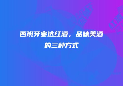西班牙塞达红酒，品味美酒的三种方式