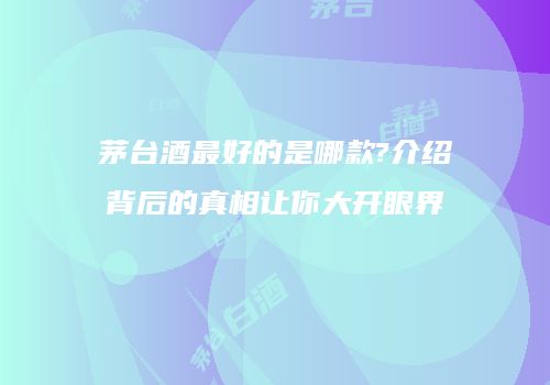 茅台酒最好的是哪款?介绍背后的真相让你大开眼界