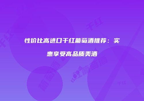 性价比高进口干红葡萄酒推荐：实惠享受高品质美酒