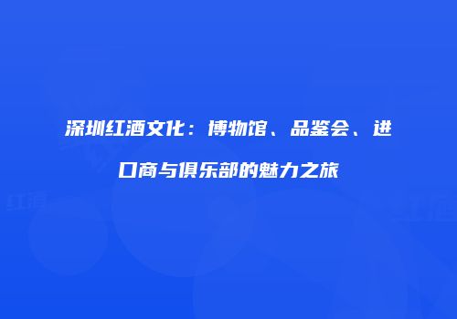 深圳红酒文化：博物馆、品鉴会、进口商与俱乐部的魅力之旅