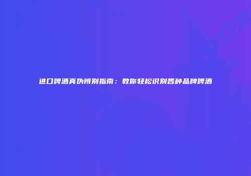 进口啤酒真伪辨别指南：教你轻松识别各种品牌啤酒