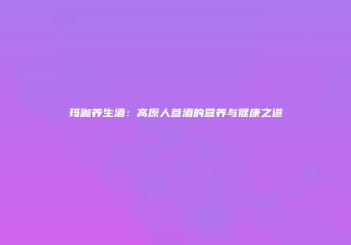 玛咖养生酒：高原人参酒的营养与健康之道