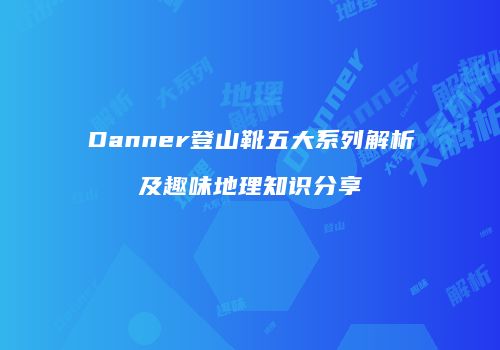 Danner登山靴五大系列解析及趣味地理知识分享
