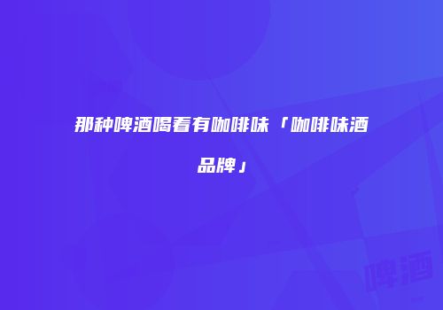 那种啤酒喝着有咖啡味「咖啡味酒品牌」