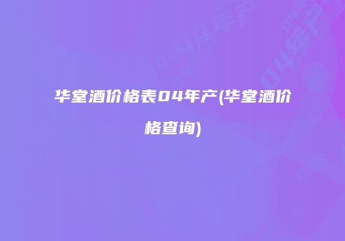 华堂酒价格表04年产(华堂酒价格查询)