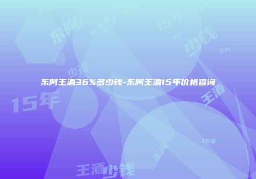 东阿王酒36%多少钱-东阿王酒15年价格查询