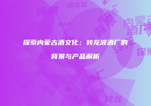 探索内蒙古酒文化：转龙液酒厂的背景与产品解析